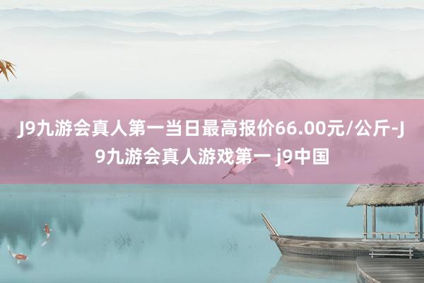 J9九游会真人第一当日最高报价66.00元/公斤-J9九游会真人游戏第一 j9中国