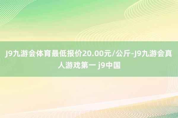 J9九游会体育最低报价20.00元/公斤-J9九游会真人游戏第一 j9中国