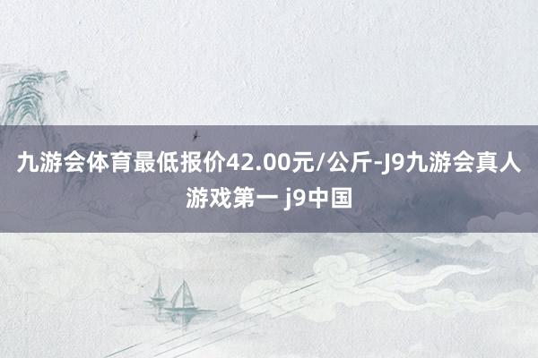 九游会体育最低报价42.00元/公斤-J9九游会真人游戏第一 j9中国