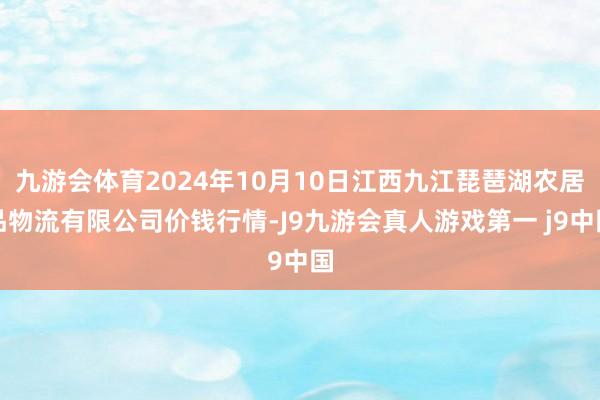 九游会体育2024年10月10日江西九江琵琶湖农居品物流有限公司价钱行情-J9九游会真人游戏第一 j9中国