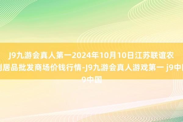 J9九游会真人第一2024年10月10日江苏联谊农副居品批发商场价钱行情-J9九游会真人游戏第一 j9中国