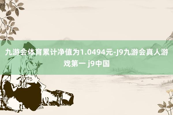 九游会体育累计净值为1.0494元-J9九游会真人游戏第一 j9中国