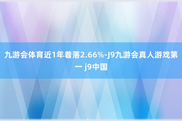 九游会体育近1年着落2.66%-J9九游会真人游戏第一 j9中国