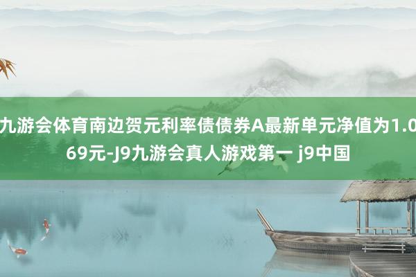 九游会体育南边贺元利率债债券A最新单元净值为1.069元-J9九游会真人游戏第一 j9中国