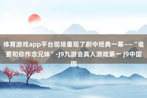 体育游戏app平台现场重现了剧中经典一幕——“谁要和你作念兄妹”-J9九游会真人游戏第一 j9中国