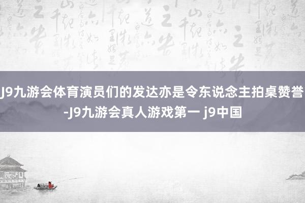 J9九游会体育演员们的发达亦是令东说念主拍桌赞誉-J9九游会真人游戏第一 j9中国