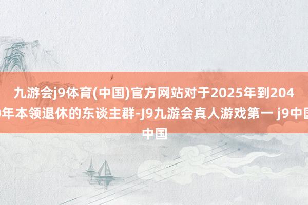 九游会j9体育(中国)官方网站对于2025年到2040年本领退休的东谈主群-J9九游会真人游戏第一 j9中国