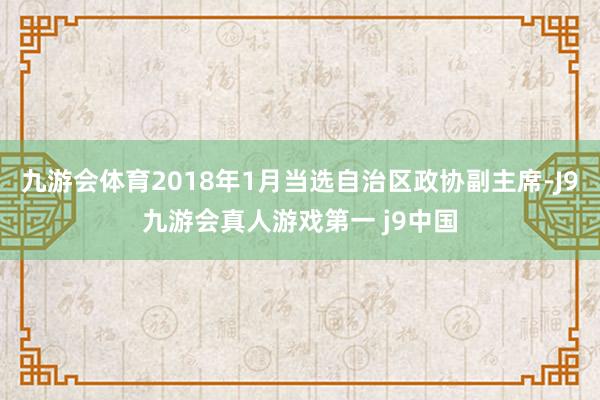 九游会体育2018年1月当选自治区政协副主席-J9九游会真人游戏第一 j9中国