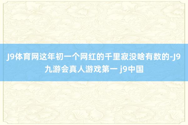 J9体育网这年初一个网红的千里寂没啥有数的-J9九游会真人游戏第一 j9中国