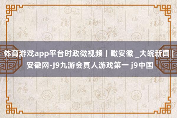 体育游戏app平台时政微视频丨瞰安徽 _大皖新闻 | 安徽网-J9九游会真人游戏第一 j9中国