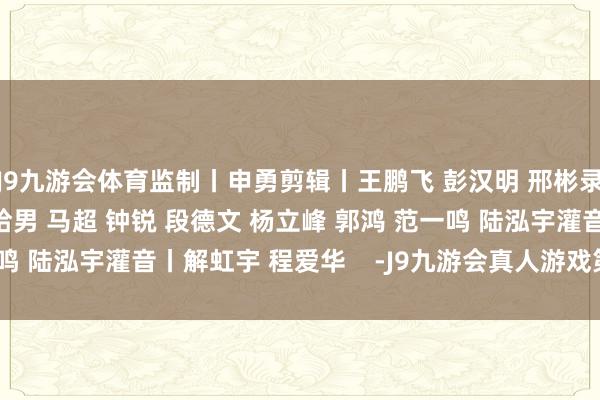 J9九游会体育监制丨申勇剪辑丨王鹏飞 彭汉明 邢彬录像丨李铮 张晓鹏 王哈男 马超 钟锐 段德文 杨立峰 郭鸿 范一鸣 陆泓宇灌音丨解虹宇 程爱华    -J9九游会真人游戏第一 j9中国