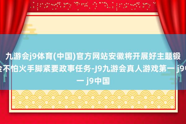 九游会j9体育(中国)官方网站安徽将开展好主题锻真金不怕火手脚紧要政事任务-J9九游会真人游戏第一 j9中国