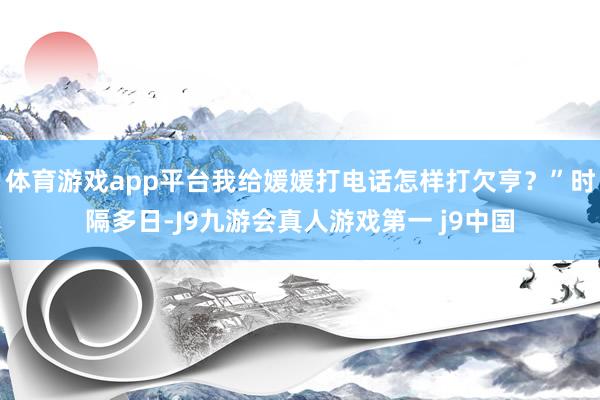 体育游戏app平台我给媛媛打电话怎样打欠亨？”时隔多日-J9九游会真人游戏第一 j9中国