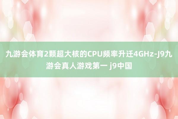 九游会体育2颗超大核的CPU频率升迁4GHz-J9九游会真人游戏第一 j9中国