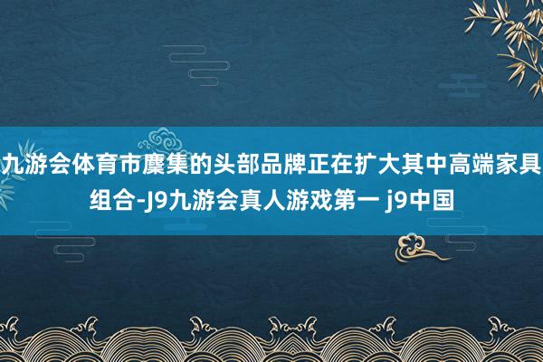 九游会体育市麇集的头部品牌正在扩大其中高端家具组合-J9九游会真人游戏第一 j9中国