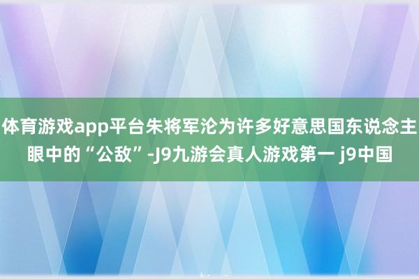 体育游戏app平台朱将军沦为许多好意思国东说念主眼中的“公敌”-J9九游会真人游戏第一 j9中国