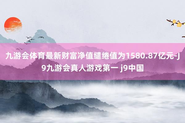 九游会体育最新财富净值缱绻值为1580.87亿元-J9九游会真人游戏第一 j9中国