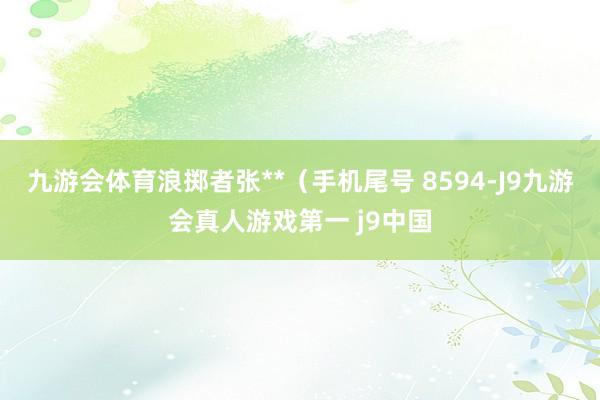 九游会体育浪掷者张**（手机尾号 8594-J9九游会真人游戏第一 j9中国