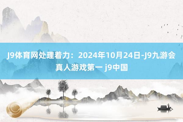 J9体育网处理着力：2024年10月24日-J9九游会真人游戏第一 j9中国