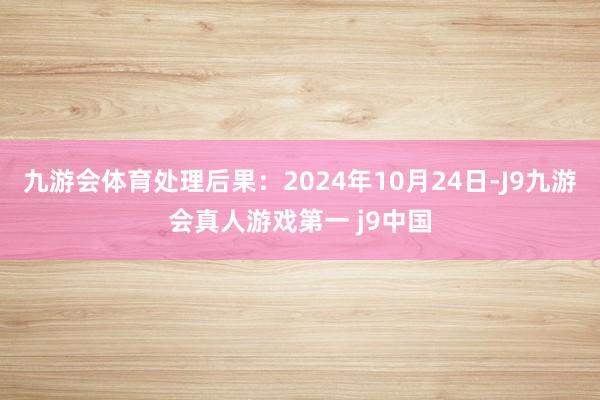 九游会体育处理后果：2024年10月24日-J9九游会真人游戏第一 j9中国