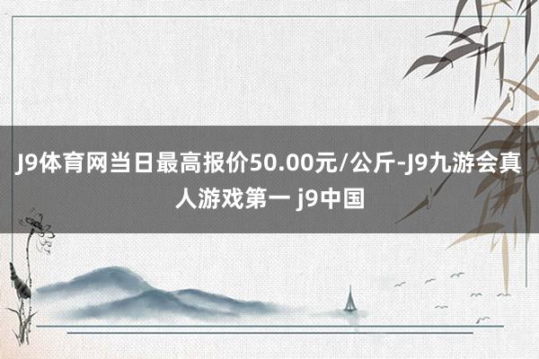 J9体育网当日最高报价50.00元/公斤-J9九游会真人游戏第一 j9中国