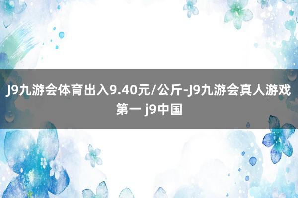 J9九游会体育出入9.40元/公斤-J9九游会真人游戏第一 j9中国