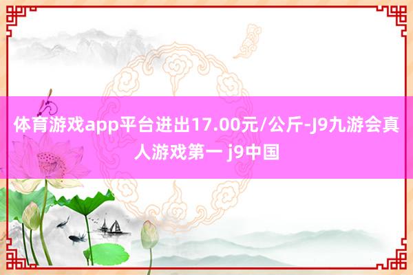 体育游戏app平台进出17.00元/公斤-J9九游会真人游戏第一 j9中国