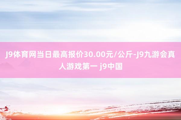 J9体育网当日最高报价30.00元/公斤-J9九游会真人游戏第一 j9中国