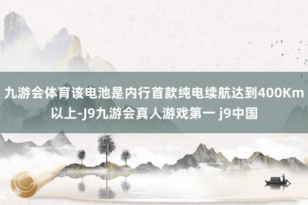 九游会体育该电池是内行首款纯电续航达到400Km以上-J9九游会真人游戏第一 j9中国