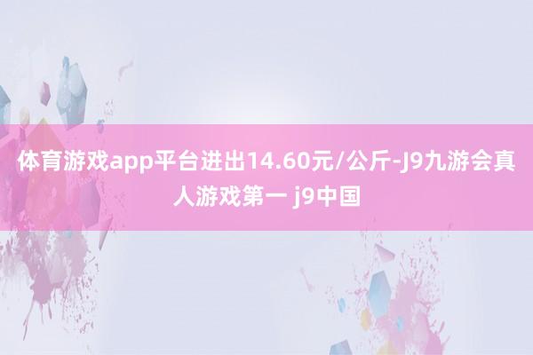 体育游戏app平台进出14.60元/公斤-J9九游会真人游戏第一 j9中国