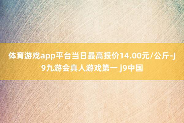 体育游戏app平台当日最高报价14.00元/公斤-J9九游会真人游戏第一 j9中国