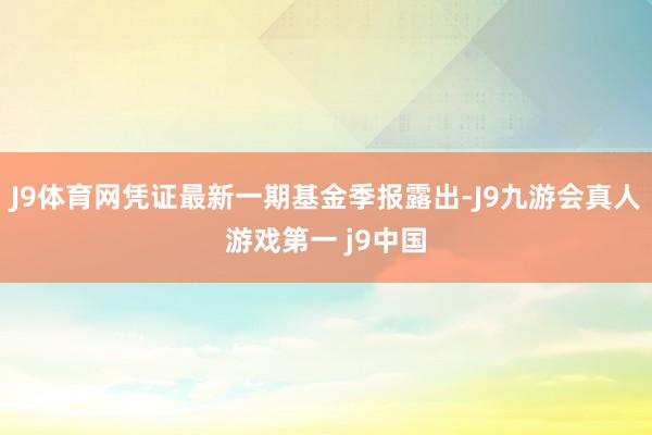 J9体育网凭证最新一期基金季报露出-J9九游会真人游戏第一 j9中国