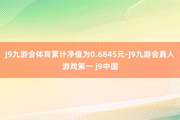 J9九游会体育累计净值为0.6845元-J9九游会真人游戏第一 j9中国