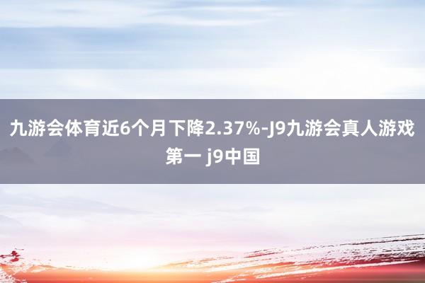 九游会体育近6个月下降2.37%-J9九游会真人游戏第一 j9中国