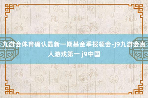 九游会体育确认最新一期基金季报领会-J9九游会真人游戏第一 j9中国