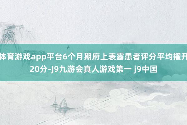 体育游戏app平台6个月期府上表露患者评分平均擢升20分-J9九游会真人游戏第一 j9中国