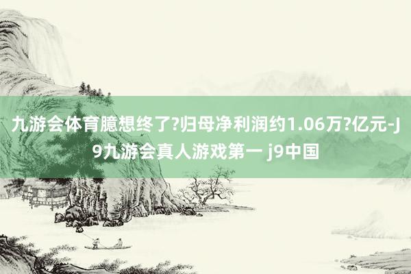 九游会体育臆想终了?归母净利润约1.06万?亿元-J9九游会真人游戏第一 j9中国