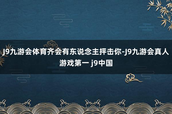 J9九游会体育齐会有东说念主抨击你-J9九游会真人游戏第一 j9中国