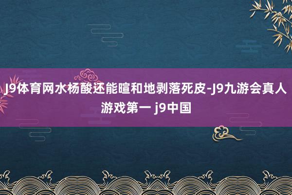 J9体育网水杨酸还能暄和地剥落死皮-J9九游会真人游戏第一 j9中国