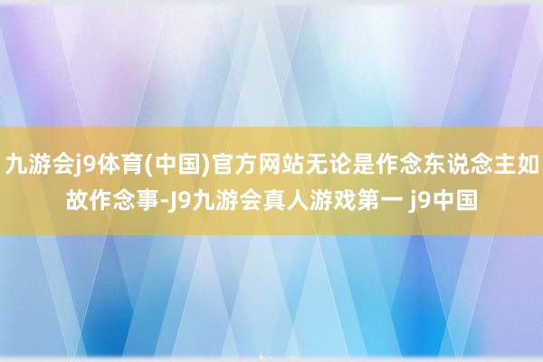 九游会j9体育(中国)官方网站无论是作念东说念主如故作念事-J9九游会真人游戏第一 j9中国