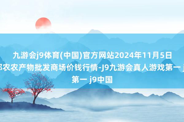 九游会j9体育(中国)官方网站2024年11月5日甘肃邦农农产物批发商场价钱行情-J9九游会真人游戏第一 j9中国