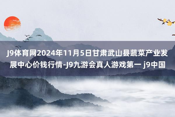 J9体育网2024年11月5日甘肃武山县蔬菜产业发展中心价钱行情-J9九游会真人游戏第一 j9中国