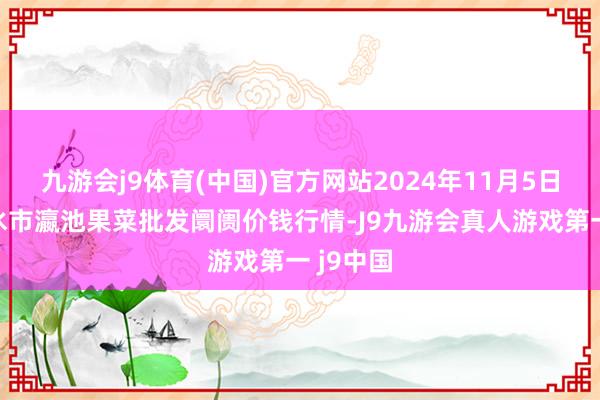 九游会j9体育(中国)官方网站2024年11月5日甘肃天水市瀛池果菜批发阛阓价钱行情-J9九游会真人游戏第一 j9中国