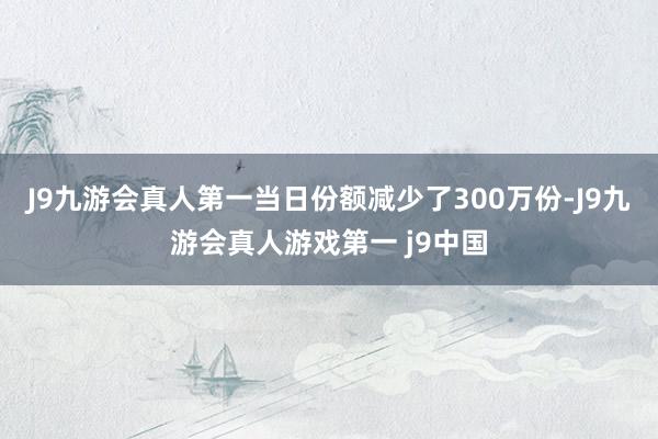 J9九游会真人第一当日份额减少了300万份-J9九游会真人游戏第一 j9中国