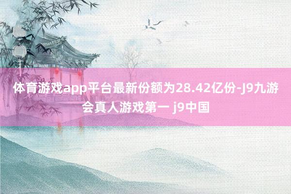 体育游戏app平台最新份额为28.42亿份-J9九游会真人游戏第一 j9中国