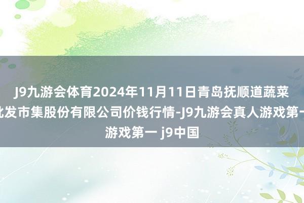 J9九游会体育2024年11月11日青岛抚顺道蔬菜副食物批发市集股份有限公司价钱行情-J9九游会真人游戏第一 j9中国