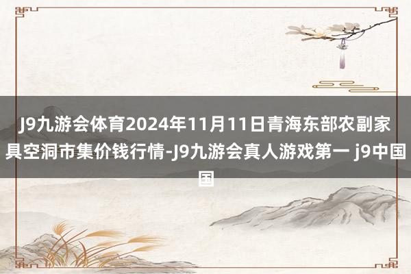 J9九游会体育2024年11月11日青海东部农副家具空洞市集价钱行情-J9九游会真人游戏第一 j9中国