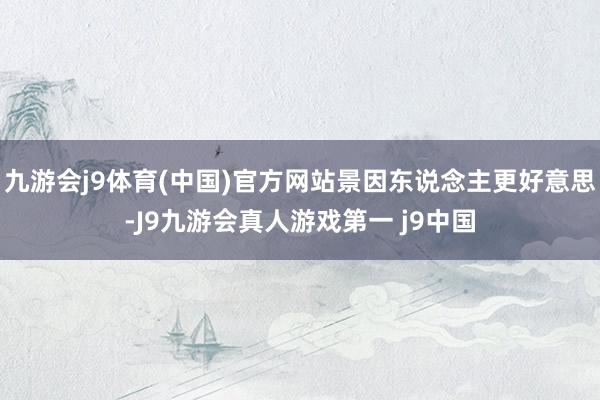 九游会j9体育(中国)官方网站景因东说念主更好意思-J9九游会真人游戏第一 j9中国