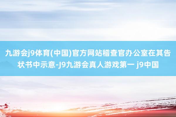 九游会j9体育(中国)官方网站　　稽查官办公室在其告状书中示意-J9九游会真人游戏第一 j9中国