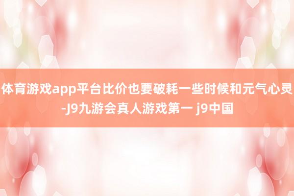 体育游戏app平台比价也要破耗一些时候和元气心灵-J9九游会真人游戏第一 j9中国